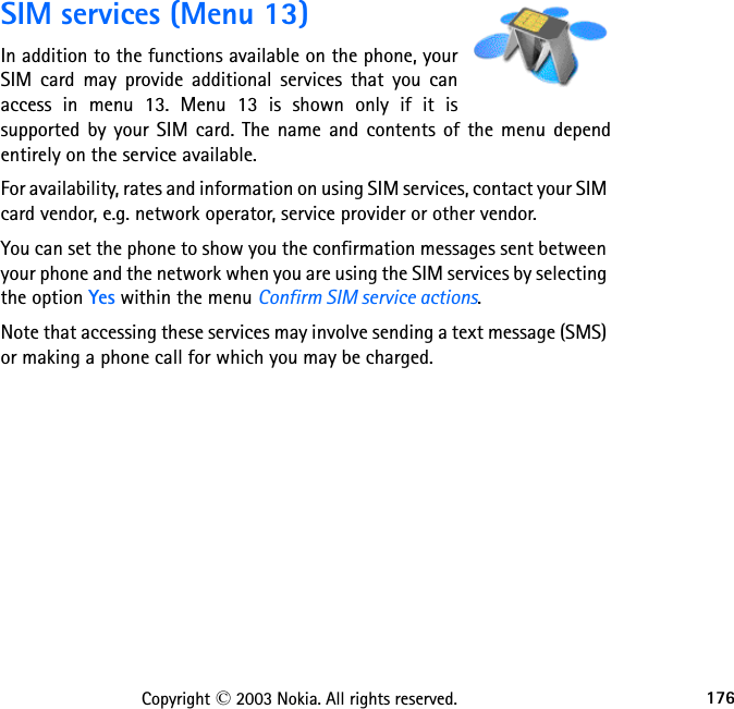 176Copyright © 2003 Nokia. All rights reserved.SIM services (Menu 13)In addition to the functions available on the phone, your SIM card may provide additional services that you can access in menu 13. Menu 13 is shown only if it is supported by your SIM card. The name and contents of the menu depend entirely on the service available.For availability, rates and information on using SIM services, contact your SIM card vendor, e.g. network operator, service provider or other vendor.You can set the phone to show you the confirmation messages sent between your phone and the network when you are using the SIM services by selecting the option Yes within the menu Confirm SIM service actions.Note that accessing these services may involve sending a text message (SMS) or making a phone call for which you may be charged.