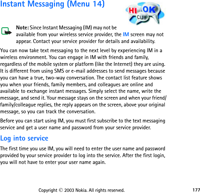 177Copyright © 2003 Nokia. All rights reserved.Instant Messaging (Menu 14)Note: Since Instant Messaging (IM) may not be available from your wireless service provider, the IM screen may not appear. Contact your service provider for details and availability.You can now take text messaging to the next level by experiencing IM in a wireless environment. You can engage in IM with friends and family, regardless of the mobile system or platform (like the Internet) they are using. It is different from using SMS or e-mail addresses to send messages because you can have a true, two-way conversation. The contact list feature shows you when your friends, family members, and colleagues are online and available to exchange instant messages. Simply select the name, write the message, and send it. Your message stays on the screen and when your friend/family/colleague replies, the reply appears on the screen, above your original message, so you can track the conversation.Before you can start using IM, you must first subscribe to the text messaging service and get a user name and password from your service provider.Log into serviceThe first time you use IM, you will need to enter the user name and password provided by your service provider to log into the service. After the first login, you will not have to enter your user name again.