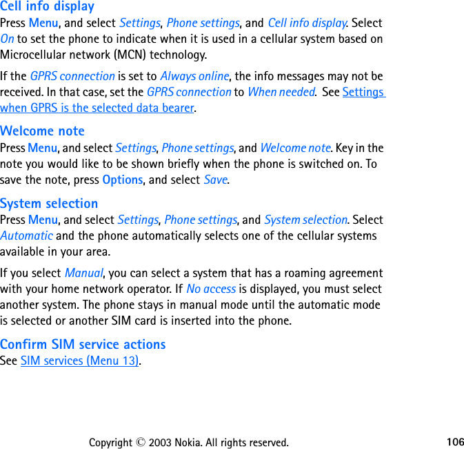 106Copyright © 2003 Nokia. All rights reserved.Cell info displayPress Menu, and select Settings, Phone settings, and Cell info display. Select On to set the phone to indicate when it is used in a cellular system based on Microcellular network (MCN) technology.If the GPRS connection is set to Always online, the info messages may not be received. In that case, set the GPRS connection to When needed.  See Settings when GPRS is the selected data bearer.Welcome notePress Menu, and select Settings, Phone settings, and Welcome note. Key in the note you would like to be shown briefly when the phone is switched on. To save the note, press Options, and select Save.System selectionPress Menu, and select Settings, Phone settings, and System selection. Select Automatic and the phone automatically selects one of the cellular systems available in your area.If you select Manual, you can select a system that has a roaming agreement with your home network operator. If No access is displayed, you must select another system. The phone stays in manual mode until the automatic mode is selected or another SIM card is inserted into the phone.Confirm SIM service actionsSee SIM services (Menu 13).