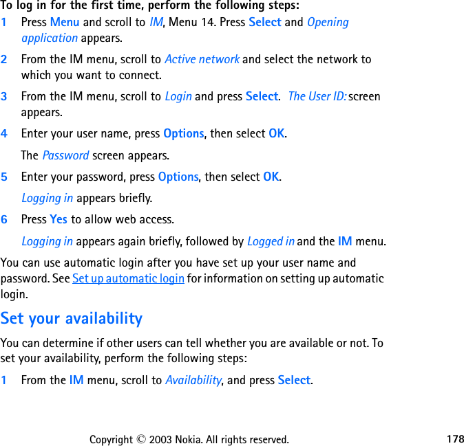 178Copyright © 2003 Nokia. All rights reserved.To log in for the first time, perform the following steps:1Press Menu and scroll to IM, Menu 14. Press Select and Opening application appears.2From the IM menu, scroll to Active network and select the network to which you want to connect.3From the IM menu, scroll to Login and press Select.  The User ID: screen appears.4Enter your user name, press Options, then select OK.The Password screen appears.5Enter your password, press Options, then select OK.Logging in appears briefly.6Press Yes to allow web access.Logging in appears again briefly, followed by Logged in and the IM menu.You can use automatic login after you have set up your user name and password. See Set up automatic login for information on setting up automatic login.Set your availabilityYou can determine if other users can tell whether you are available or not. To set your availability, perform the following steps:1From the IM menu, scroll to Availability, and press Select.