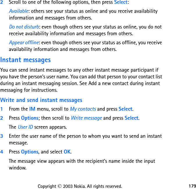 179Copyright © 2003 Nokia. All rights reserved.2Scroll to one of the following options, then press Select:Available: others see your status as online and you receive availability information and messages from others.Do not disturb: even though others see your status as online, you do not receive availability information and messages from others.Appear offline: even though others see your status as offline, you receive availability information and messages from others.Instant messagesYou can send instant messages to any other instant message participant if you have the person’s user name. You can add that person to your contact list during an instant messaging session. See Add a new contact during instant messaging for instructions.Write and send instant messages1From the IM menu, scroll to My contacts and press Select.2Press Options; then scroll to Write message and press Select.The User ID screen appears.3Enter the user name of the person to whom you want to send an instant message.4Press Options, and select OK.The message view appears with the recipient’s name inside the input window.