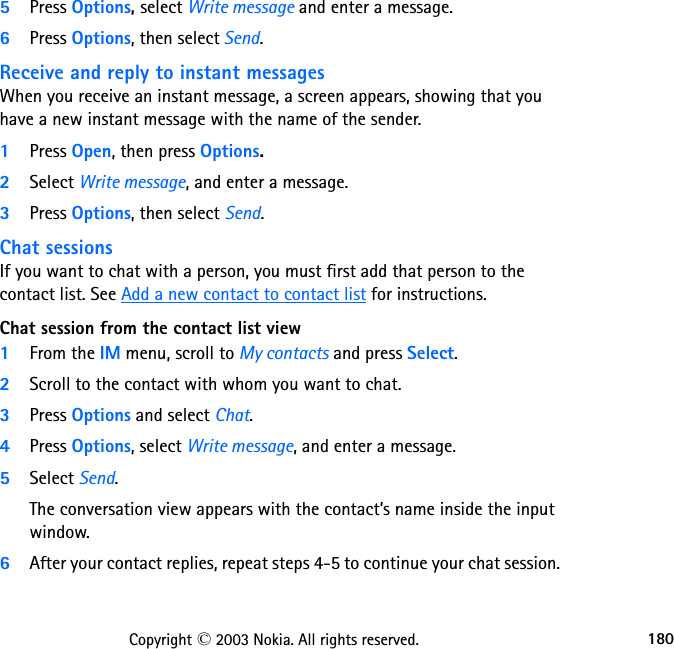 180Copyright © 2003 Nokia. All rights reserved.5Press Options, select Write message and enter a message.6Press Options, then select Send.Receive and reply to instant messagesWhen you receive an instant message, a screen appears, showing that you have a new instant message with the name of the sender.1Press Open, then press Options.2Select Write message, and enter a message.3Press Options, then select Send.Chat sessionsIf you want to chat with a person, you must first add that person to the contact list. See Add a new contact to contact list for instructions.Chat session from the contact list view1From the IM menu, scroll to My contacts and press Select.2Scroll to the contact with whom you want to chat.3Press Options and select Chat.4Press Options, select Write message, and enter a message. 5Select Send.The conversation view appears with the contact’s name inside the input window.6After your contact replies, repeat steps 4-5 to continue your chat session.