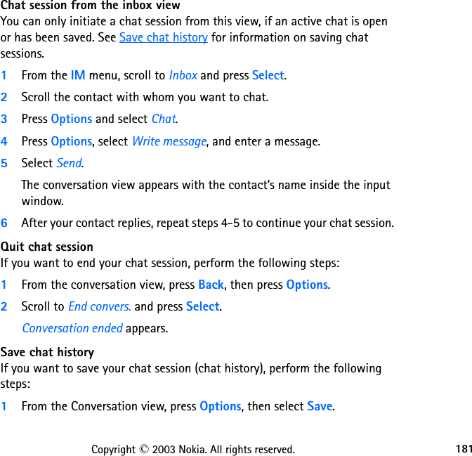181Copyright © 2003 Nokia. All rights reserved.Chat session from the inbox viewYou can only initiate a chat session from this view, if an active chat is open or has been saved. See Save chat history for information on saving chat sessions.1From the IM menu, scroll to Inbox and press Select.2Scroll the contact with whom you want to chat.3Press Options and select Chat.4Press Options, select Write message, and enter a message.5Select Send.The conversation view appears with the contact’s name inside the input window.6After your contact replies, repeat steps 4-5 to continue your chat session.Quit chat sessionIf you want to end your chat session, perform the following steps:1From the conversation view, press Back, then press Options.2Scroll to End convers. and press Select.Conversation ended appears.Save chat historyIf you want to save your chat session (chat history), perform the following steps:1From the Conversation view, press Options, then select Save.