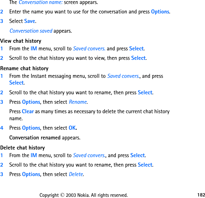 182Copyright © 2003 Nokia. All rights reserved.The Conversation name: screen appears.2Enter the name you want to use for the conversation and press Options.3Select Save.Conversation saved appears.View chat history1From the IM menu, scroll to Saved convers. and press Select.2Scroll to the chat history you want to view, then press Select.Rename chat history1From the Instant messaging menu, scroll to Saved convers., and press Select.2Scroll to the chat history you want to rename, then press Select.3Press Options, then select Rename.Press Clear as many times as necessary to delete the current chat history name.4Press Options, then select OK.Conversation renamed appears.Delete chat history1From the IM menu, scroll to Saved convers., and press Select.2Scroll to the chat history you want to rename, then press Select.3Press Options, then select Delete.