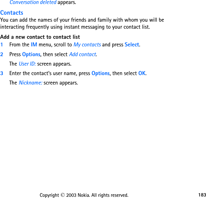 183Copyright © 2003 Nokia. All rights reserved.Conversation deleted appears.ContactsYou can add the names of your friends and family with whom you will be interacting frequently using instant messaging to your contact list.Add a new contact to contact list1From the IM menu, scroll to My contacts and press Select.2Press Options, then select Add contact.The User ID: screen appears.3Enter the contact’s user name, press Options, then select OK.The Nickname: screen appears.