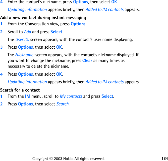 184Copyright © 2003 Nokia. All rights reserved.4Enter the contact’s nickname, press Options, then select OK.Updating information appears briefly, then Added to IM contacts appears.Add a new contact during instant messaging1From the Conversation view, press Options.2Scroll to Add and press Select.The User ID: screen appears, with the contact’s user name displaying.3Press Options, then select OK.The Nickname: screen appears, with the contact’s nickname displayed. If you want to change the nickname, press Clear as many times as necessary to delete the nickname.4Press Options, then select OK.Updating information appears briefly, then Added to IM contacts appears.Search for a contact1From the IM menu, scroll to My contacts and press Select.2Press Options, then select Search.