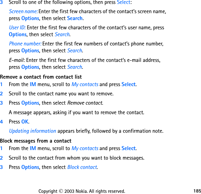 185Copyright © 2003 Nokia. All rights reserved.3Scroll to one of the following options, then press Select:Screen name: Enter the first few characters of the contact’s screen name, press Options, then select Search.User ID: Enter the first few characters of the contact’s user name, press Options, then select Search.Phone number: Enter the first few numbers of contact’s phone number, press Options, then select Search.E-mail: Enter the first few characters of the contact’s e-mail address, press Options, then select Search.Remove a contact from contact list1From the IM menu, scroll to My contacts and press Select.2Scroll to the contact name you want to remove.3Press Options, then select Remove contact.A message appears, asking if you want to remove the contact.4Press OK.Updating information appears briefly, followed by a confirmation note.Block messages from a contact1From the IM menu, scroll to My contacts and press Select.2Scroll to the contact from whom you want to block messages.3Press Options, then select Block contact.