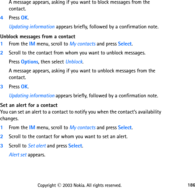 186Copyright © 2003 Nokia. All rights reserved.A message appears, asking if you want to block messages from the contact.4Press OK.Updating information appears briefly, followed by a confirmation note.Unblock messages from a contact1From the IM menu, scroll to My contacts and press Select.2Scroll to the contact from whom you want to unblock messages.Press Options, then select Unblock.A message appears, asking if you want to unblock messages from the contact.3Press OK.Updating information appears briefly, followed by a confirmation note.Set an alert for a contactYou can set an alert to a contact to notify you when the contact’s availability changes.1From the IM menu, scroll to My contacts and press Select.2Scroll to the contact for whom you want to set an alert.3Scroll to Set alert and press Select.Alert set appears.