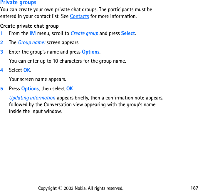 187Copyright © 2003 Nokia. All rights reserved.Private groupsYou can create your own private chat groups. The participants must be entered in your contact list. See Contacts for more information.Create private chat group1From the IM menu, scroll to Create group and press Select.2The Group name: screen appears.3Enter the group’s name and press Options.You can enter up to 10 characters for the group name.4Select OK.Your screen name appears.5Press Options, then select OK.Updating information appears briefly, then a confirmation note appears, followed by the Conversation view appearing with the group’s name inside the input window. 