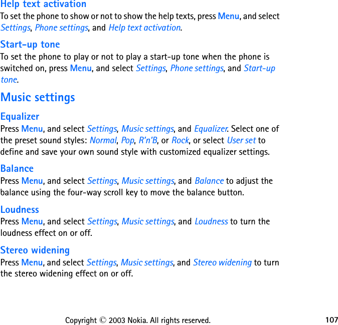 107Copyright © 2003 Nokia. All rights reserved.Help text activationTo set the phone to show or not to show the help texts, press Menu, and select Settings, Phone settings, and Help text activation.Start-up toneTo set the phone to play or not to play a start-up tone when the phone is switched on, press Menu, and select Settings, Phone settings, and Start-up tone. Music settingsEqualizerPress Menu, and select Settings, Music settings, and Equalizer. Select one of the preset sound styles: Normal, Pop, R’n’B, or Rock, or select User set to define and save your own sound style with customized equalizer settings.BalancePress Menu, and select Settings, Music settings, and Balance to adjust the balance using the four-way scroll key to move the balance button.LoudnessPress Menu, and select Settings, Music settings, and Loudness to turn the loudness effect on or off.Stereo wideningPress Menu, and select Settings, Music settings, and Stereo widening to turn the stereo widening effect on or off.