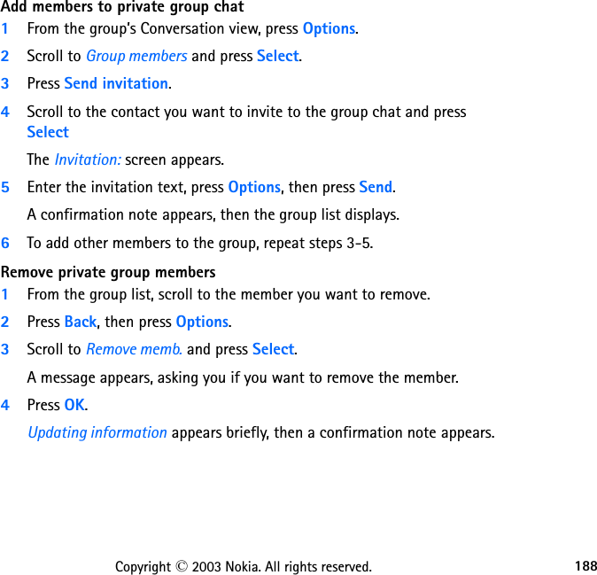 188Copyright © 2003 Nokia. All rights reserved.Add members to private group chat1From the group’s Conversation view, press Options.2Scroll to Group members and press Select.3Press Send invitation.4Scroll to the contact you want to invite to the group chat and press SelectThe Invitation: screen appears.5Enter the invitation text, press Options, then press Send.A confirmation note appears, then the group list displays.6To add other members to the group, repeat steps 3-5.Remove private group members1From the group list, scroll to the member you want to remove.2Press Back, then press Options.3Scroll to Remove memb. and press Select.A message appears, asking you if you want to remove the member.4Press OK.Updating information appears briefly, then a confirmation note appears.
