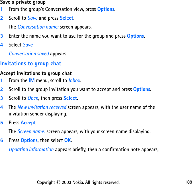 189Copyright © 2003 Nokia. All rights reserved.Save a private group1From the group’s Conversation view, press Options.2Scroll to Save and press Select.The Conversation name: screen appears.3Enter the name you want to use for the group and press Options.4Select Save.Conversation saved appears.Invitations to group chatAccept invitations to group chat1From the IM menu, scroll to Inbox.2Scroll to the group invitation you want to accept and press Options.3Scroll to Open, then press Select.4The New invitation received screen appears, with the user name of the invitation sender displaying.5Press Accept.The Screen name: screen appears, with your screen name displaying.6Press Options, then select OK.Updating information appears briefly, then a confirmation note appears, 