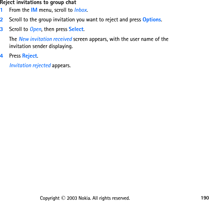 190Copyright © 2003 Nokia. All rights reserved.Reject invitations to group chat1From the IM menu, scroll to Inbox.2Scroll to the group invitation you want to reject and press Options.3Scroll to Open, then press Select.The New invitation received screen appears, with the user name of the invitation sender displaying.4Press Reject.Invitation rejected appears.