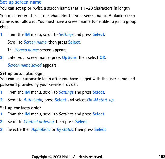 192Copyright © 2003 Nokia. All rights reserved.Set up screen nameYou can set up or revise a screen name that is 1–20 characters in length. You must enter at least one character for your screen name. A blank screen name is not allowed. You must have a screen name to be able to join a group chat.1From the IM menu, scroll to Settings and press Select.Scroll to Screen name, then press Select.The Screen name: screen appears.2Enter your screen name, press Options, then select OK.Screen name saved appears.Set up automatic loginYou can use automatic login after you have logged with the user name and password provided by your service provider.1From the IM menu, scroll to Settings and press Select.2Scroll to Auto login, press Select and select On IM start-up.Set up contacts order1From the IM menu, scroll to Settings and press Select.2Scroll to Contact ordering, then press Select.3Select either Alphabetic or By status, then press Select.