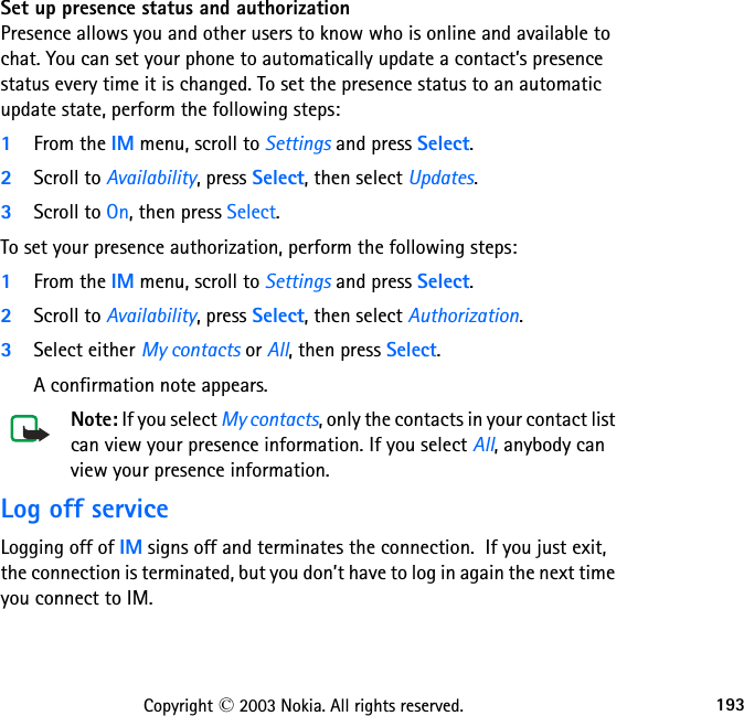 193Copyright © 2003 Nokia. All rights reserved.Set up presence status and authorizationPresence allows you and other users to know who is online and available to chat. You can set your phone to automatically update a contact’s presence status every time it is changed. To set the presence status to an automatic update state, perform the following steps:1From the IM menu, scroll to Settings and press Select.2Scroll to Availability, press Select, then select Updates.3Scroll to On, then press Select.To set your presence authorization, perform the following steps:1From the IM menu, scroll to Settings and press Select.2Scroll to Availability, press Select, then select Authorization.3Select either My contacts or All, then press Select.A confirmation note appears.Note: If you select My contacts, only the contacts in your contact list can view your presence information. If you select All, anybody can view your presence information.Log off serviceLogging off of IM signs off and terminates the connection.  If you just exit, the connection is terminated, but you don’t have to log in again the next time you connect to IM.