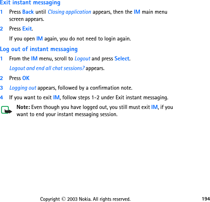 194Copyright © 2003 Nokia. All rights reserved.Exit instant messaging1Press Back until Closing application appears, then the IM main menu screen appears.2Press Exit.If you open IM again, you do not need to login again.Log out of instant messaging1From the IM menu, scroll to Logout and press Select.Logout and end all chat sessions? appears.2Press OK3Logging out appears, followed by a confirmation note.4If you want to exit IM, follow steps 1-2 under Exit instant messaging.Note: Even though you have logged out, you still must exit IM, if you want to end your instant messaging session. 