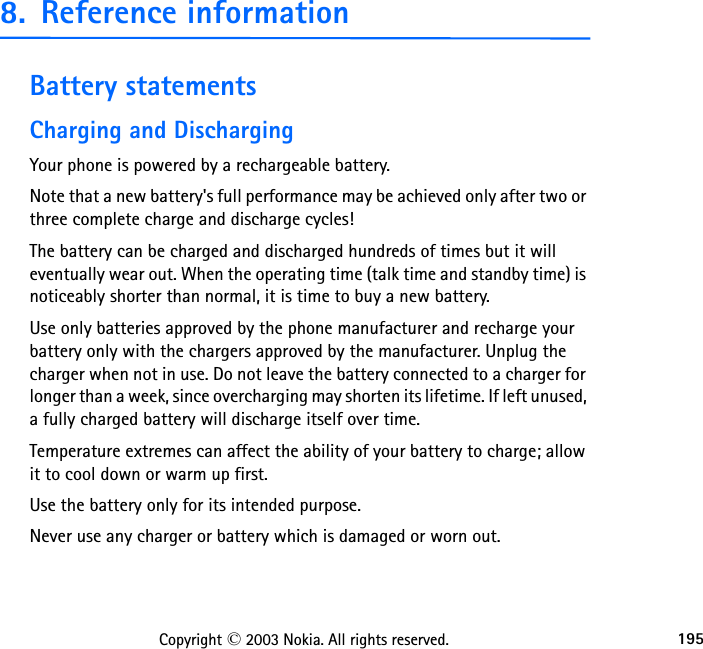 195Copyright © 2003 Nokia. All rights reserved.8. Reference informationBattery statementsCharging and DischargingYour phone is powered by a rechargeable battery.Note that a new battery&apos;s full performance may be achieved only after two or three complete charge and discharge cycles!The battery can be charged and discharged hundreds of times but it will eventually wear out. When the operating time (talk time and standby time) is noticeably shorter than normal, it is time to buy a new battery.Use only batteries approved by the phone manufacturer and recharge your battery only with the chargers approved by the manufacturer. Unplug the charger when not in use. Do not leave the battery connected to a charger for longer than a week, since overcharging may shorten its lifetime. If left unused, a fully charged battery will discharge itself over time.Temperature extremes can affect the ability of your battery to charge; allow it to cool down or warm up first.Use the battery only for its intended purpose.Never use any charger or battery which is damaged or worn out.