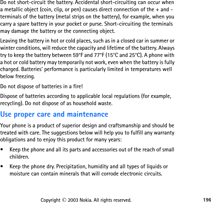 196Copyright © 2003 Nokia. All rights reserved.Do not short-circuit the battery. Accidental short-circuiting can occur when a metallic object (coin, clip, or pen) causes direct connection of the + and - terminals of the battery (metal strips on the battery), for example, when you carry a spare battery in your pocket or purse. Short-circuiting the terminals may damage the battery or the connecting object.Leaving the battery in hot or cold places, such as in a closed car in summer or winter conditions, will reduce the capacity and lifetime of the battery. Always try to keep the battery between 59°F and 77°F (15°C and 25°C). A phone with a hot or cold battery may temporarily not work, even when the battery is fully charged. Batteries&apos; performance is particularly limited in temperatures well below freezing.Do not dispose of batteries in a fire!Dispose of batteries according to applicable local regulations (for example, recycling). Do not dispose of as household waste.Use proper care and maintenanceYour phone is a product of superior design and craftsmanship and should be treated with care. The suggestions below will help you to fulfill any warranty obligations and to enjoy this product for many years:• Keep the phone and all its parts and accessories out of the reach of small children.• Keep the phone dry. Precipitation, humidity and all types of liquids or moisture can contain minerals that will corrode electronic circuits.