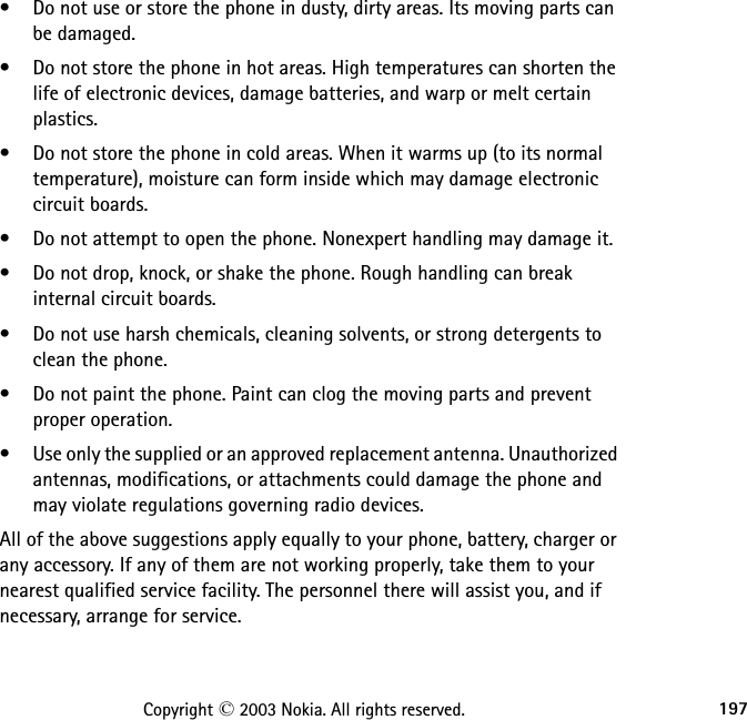 197Copyright © 2003 Nokia. All rights reserved.• Do not use or store the phone in dusty, dirty areas. Its moving parts can be damaged.• Do not store the phone in hot areas. High temperatures can shorten the life of electronic devices, damage batteries, and warp or melt certain plastics.• Do not store the phone in cold areas. When it warms up (to its normal temperature), moisture can form inside which may damage electronic circuit boards.• Do not attempt to open the phone. Nonexpert handling may damage it.• Do not drop, knock, or shake the phone. Rough handling can break internal circuit boards.• Do not use harsh chemicals, cleaning solvents, or strong detergents to clean the phone.• Do not paint the phone. Paint can clog the moving parts and prevent proper operation.• Use only the supplied or an approved replacement antenna. Unauthorized antennas, modifications, or attachments could damage the phone and may violate regulations governing radio devices.All of the above suggestions apply equally to your phone, battery, charger or any accessory. If any of them are not working properly, take them to your nearest qualified service facility. The personnel there will assist you, and if necessary, arrange for service.