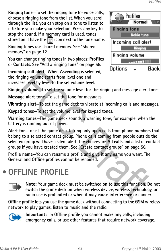 Nokia #### User Guide Copyright © Nokia 2003ProfilesRinging tone—To set the ringing tone for voice calls, choose a ringing tone from the list. When you scroll through the list, you can stop on a tone to listen to it before you make your selection. Press any key to stop the sound. If a memory card is used, tones stored on it have the   icon next to the tone name.Ringing tones use shared memory. See “Shared memory” on page 12.You can change ringing tones in two places: Profiles or Contacts. See “Add a ringing tone” on page 55.Incoming call alert—When Ascending is selected, the ringing volume starts from level one and increases level by level to the set volume level. Ringing volume—To set the volume level for the ringing and message alert tones.Message alert tone—To set the tone for messages.Vibrating alert—To set the game deck to vibrate at incoming calls and messages.Keypad tones—To set the volume level for keypad tones.Warning tones—The game deck sounds a warning tone, for example, when the battery is running out of power.Alert for—To set the game deck to ring only upon calls from phone numbers that belong to a selected contact group. Phone calls coming from people outside the selected group will have a silent alert. The choices are All calls and a list of contact groups if you have created them. See “Create contact groups” on page 56.Profile name—You can rename a profile and give it any name you want. The General and Offline profiles cannot be renamed. • OFFLINE PROFILENote: Your game deck must be switched on to use this function. Do not switch the game deck on when wireless device, wireless technology, or radio use is prohibited or when it may cause interference or danger.Offline profile lets you use the game deck without connecting to the GSM wireless network to play games, listen to music and the radio.Important:  In Offline profile you cannot make any calls, including emergency calls, or use other features that require network coverage.