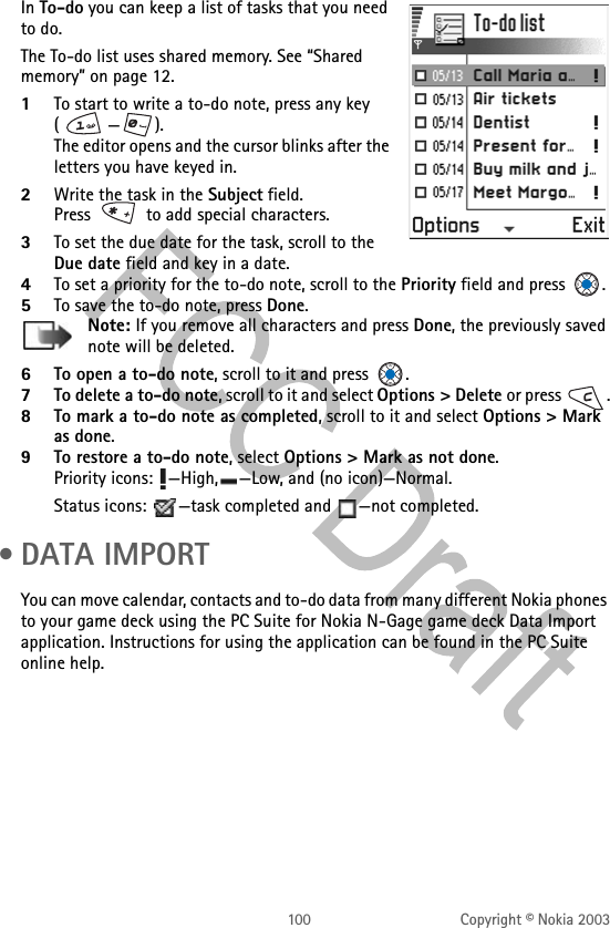 100 Copyright © Nokia 2003In To-do you can keep a list of tasks that you need to do. The To-do list uses shared memory. See “Shared memory” on page 12.1To start to write a to-do note, press any key (—). The editor opens and the cursor blinks after the letters you have keyed in.2Write the task in the Subject field. Press   to add special characters.3To set the due date for the task, scroll to the Due date field and key in a date. 4To set a priority for the to-do note, scroll to the Priority field and press  . 5To save the to-do note, press Done.Note: If you remove all characters and press Done, the previously saved note will be deleted.6To open a to-do note, scroll to it and press  .7To delete a to-do note, scroll to it and select Options &gt; Delete or press  .8To mark a to-do note as completed, scroll to it and select Options &gt; Mark as done. 9To restore a to-do note, select Options &gt; Mark as not done. Priority icons:  —High, —Low, and (no icon)—Normal.Status icons:  —task completed and  —not completed. • DATA IMPORTYou can move calendar, contacts and to-do data from many different Nokia phones to your game deck using the PC Suite for Nokia N-Gage game deck Data Import application. Instructions for using the application can be found in the PC Suite online help.