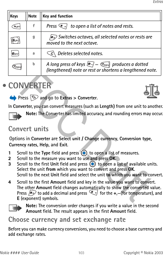 Nokia #### User Guide Copyright © Nokia 2003Extras •CONVERTER Press   and go to Extras &gt; Converter.In Converter, you can convert measures (such as Length) from one unit to another.Note: The Converter has limited accuracy, and rounding errors may occur.Convert unitsOptions in Converter are Select unit / Change currency, Conversion type, Currency rates, Help, and Exit.1Scroll to the Type field and press   to open a list of measures. 2Scroll to the measure you want to use and press OK.3Scroll to the first Unit field and press   to open a list of available units. Select the unit from which you want to convert and press OK.Scroll to the next Unit field and select the unit to which you want to convert.4Scroll to the first Amount field and key in the value you want to convert.The other Amount field changes automatically to show the converted value. Press   to add a decimal and press   for the +,—(for temperature), and E (exponent) symbols.Note: The conversion order changes if you write a value in the second Amount field. The result appears in the first Amount field.Choose currency and set exchange rateBefore you can make currency conversions, you need to choose a base currency and add exchange rates.fPress  to open a list of notes and rests.g Switches octaves, all selected notes or rests are moved to the next octave.a Deletes selected notes.bA long press of keys  — produces a dotted (lengthened) note or rest or shortens a lengthened note.Keys Note Key and function