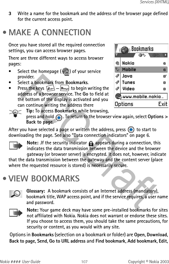 Nokia #### User Guide Copyright © Nokia 2003Services (XHTML)3Write a name for the bookmark and the address of the browser page defined for the current access point. • MAKE A CONNECTIONOnce you have stored all the required connection settings, you can access browser pages.There are three different ways to access browser pages:• Select the homepage ( ) of your service provider.• Select a bookmark from Bookmarks.• Press the keys  — to begin writing the address of a browser service. The Go to field at the bottom of the display is activated and you can continue writing the address thereTip: To access Bookmarks while browsing, press and hold  . To return to the browser view again, select Options &gt; Back to page.After you have selected a page or written the address, press   to start to downloading the page. See also “Data connection indicators” on page 6.Note: .If the security indicator   appears during a connection, this indicates the data transmission between the device and the browser gateway (or browser server) is encrypted. It does not, however, indicate that the data transmission between the gateway and the content server (place where the requested resource is stored) is necessarily secure.  •VIEW BOOKMARKSGlossary:  A bookmark consists of an Internet address (mandatory), bookmark title, WAP access point, and if the service requires, a user name and password.Note: Your game deck may have some pre-installed bookmarks for sites not affiliated with Nokia. Nokia does not warrant or endorse these sites. If you choose to access them, you should take the same precautions, for security or content, as you would with any site.Options in Bookmarks (selection on a bookmark or folder) are Open, Download, Back to page, Send, Go to URL address and Find bookmark, Add bookmark, Edit, 