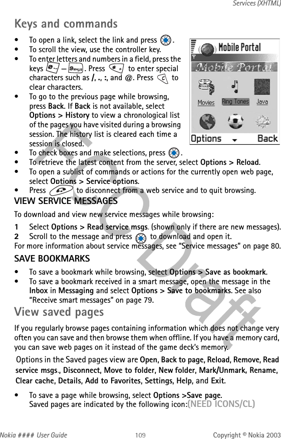 Nokia #### User Guide Copyright © Nokia 2003Services (XHTML)Keys and commands• To open a link, select the link and press  .• To scroll the view, use the controller key.• To enter letters and numbers in a field, press the keys  —. Press   to enter special characters such as /, ., :, and @. Press   to clear characters.• To go to the previous page while browsing, press Back. If Back is not available, select Options &gt; History to view a chronological list of the pages you have visited during a browsing session. The history list is cleared each time a session is closed.• To check boxes and make selections, press  .• To retrieve the latest content from the server, select Options &gt; Reload.• To open a sublist of commands or actions for the currently open web page, select Options &gt; Service options.• Press   to disconnect from a web service and to quit browsing.VIEW SERVICE MESSAGESTo download and view new service messages while browsing:1Select Options &gt; Read service msgs. (shown only if there are new messages).2Scroll to the message and press   to download and open it.For more information about service messages, see “Service messages” on page 80.SAVE BOOKMARKS• To save a bookmark while browsing, select Options &gt; Save as bookmark.• To save a bookmark received in a smart message, open the message in the Inbox in Messaging and select Options &gt; Save to bookmarks. See also “Receive smart messages” on page 79.View saved pagesIf you regularly browse pages containing information which does not change very often you can save and then browse them when offline. If you have a memory card, you can save web pages on it instead of the game deck’s memory.Options in the Saved pages view are Open, Back to page, Reload, Remove, Read service msgs., Disconnect, Move to folder, New folder, Mark/Unmark, Rename, Clear cache, Details, Add to Favorites, Settings, Help, and Exit.• To save a page while browsing, select Options &gt;Save page. Saved pages are indicated by the following icon:(NEED ICONS/CL)