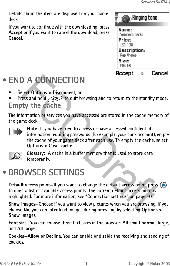 Nokia #### User Guide Copyright © Nokia 2003Services (XHTML)Details about the item are displayed on your game deck. If you want to continue with the downloading, press Accept or if you want to cancel the download, press Cancel. • END A CONNECTION•Select Options &gt; Disconnect, or• Press and hold   to quit browsing and to return to the standby mode.Empty the cacheThe information or services you have accessed are stored in the cache memory of the game deck.Note: If you have tried to access or have accessed confidential information requiring passwords (for example, your bank account), empty the cache of your game deck after each use. To empty the cache, select Options &gt; Clear cache.Glossary:  A cache is a buffer memory that is used to store data temporarily. • BROWSER SETTINGSDefault access point—If you want to change the default access point, press   to open a list of available access points. The current default access point is highlighted. For more information, see “Connection settings” on page 40.Show images—Choose if you want to view pictures when you are browsing. If you choose No, you can later load images during browsing by selecting Options &gt; Show images.Font size—You can choose three text sizes in the browser: All small normal, large, and All large.Cookies—Allow or Decline. You can enable or disable the receiving and sending of cookies.