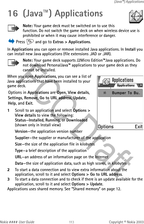 Nokia #### User Guide Copyright © Nokia 2003(Java™) Applications16 (Java™) ApplicationsNote: Your game deck must be switched on to use this function. Do not switch the game deck on when wireless device use is prohibited or when it may cause interference or danger. Press   and go to Extras &gt; Applications.In Applications you can open or remove installed Java applications. In Install you can install new Java applications (file extensions .JAD or .JAR).Note: Your game deck supports J2Micro Edition™Java applications. Do not download PersonalJava™ applications to your game deck as they cannot be installed.When you open Applications, you can see a list of Java applications that have been installed to your game deck. Options in Applications are Open, View details, Settings, Remove, Go to URL address, Update, Help, and Exit.1Scroll to an application and select Options &gt; View details to view the following:Status—Installed, Running, or Downloaded (shown only in Install view) Version—the application version numberSupplier—the supplier or manufacturer of the applicationSize—the size of the application file in kilobytes Type—a brief description of the application URL—an address of an information page on the Internet Data—the size of application data, such as high scores, in kilobytes2To start a data connection and to view extra information about the application, scroll to it and select Options &gt; Go to URL address.3To start a data connection and to check if there is an update available for the application, scroll to it and select Options &gt; Update.Applications uses shared memory. See “Shared memory” on page 12.