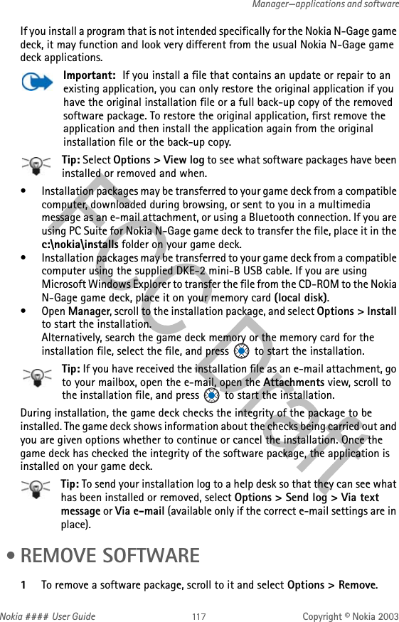 Nokia #### User Guide Copyright © Nokia 2003Manager—applications and softwareIf you install a program that is not intended specifically for the Nokia N-Gage game deck, it may function and look very different from the usual Nokia N-Gage game deck applications.Important:  If you install a file that contains an update or repair to an existing application, you can only restore the original application if you have the original installation file or a full back-up copy of the removed software package. To restore the original application, first remove the application and then install the application again from the original installation file or the back-up copy.Tip: Select Options &gt; View log to see what software packages have been installed or removed and when.• Installation packages may be transferred to your game deck from a compatible computer, downloaded during browsing, or sent to you in a multimedia message as an e-mail attachment, or using a Bluetooth connection. If you are using PC Suite for Nokia N-Gage game deck to transfer the file, place it in the c:\nokia\installs folder on your game deck. • Installation packages may be transferred to your game deck from a compatible computer using the supplied DKE-2 mini-B USB cable. If you are using Microsoft Windows Explorer to transfer the file from the CD-ROM to the Nokia N-Gage game deck, place it on your memory card (local disk).•Open Manager, scroll to the installation package, and select Options &gt; Install to start the installation. Alternatively, search the game deck memory or the memory card for the installation file, select the file, and press   to start the installation.Tip: If you have received the installation file as an e-mail attachment, go to your mailbox, open the e-mail, open the Attachments view, scroll to the installation file, and press   to start the installation.During installation, the game deck checks the integrity of the package to be installed. The game deck shows information about the checks being carried out and you are given options whether to continue or cancel the installation. Once the game deck has checked the integrity of the software package, the application is installed on your game deck.Tip: To send your installation log to a help desk so that they can see what has been installed or removed, select Options &gt; Send log &gt; Via text message or Via e-mail (available only if the correct e-mail settings are in place). • REMOVE SOFTWARE1To remove a software package, scroll to it and select Options &gt; Remove.