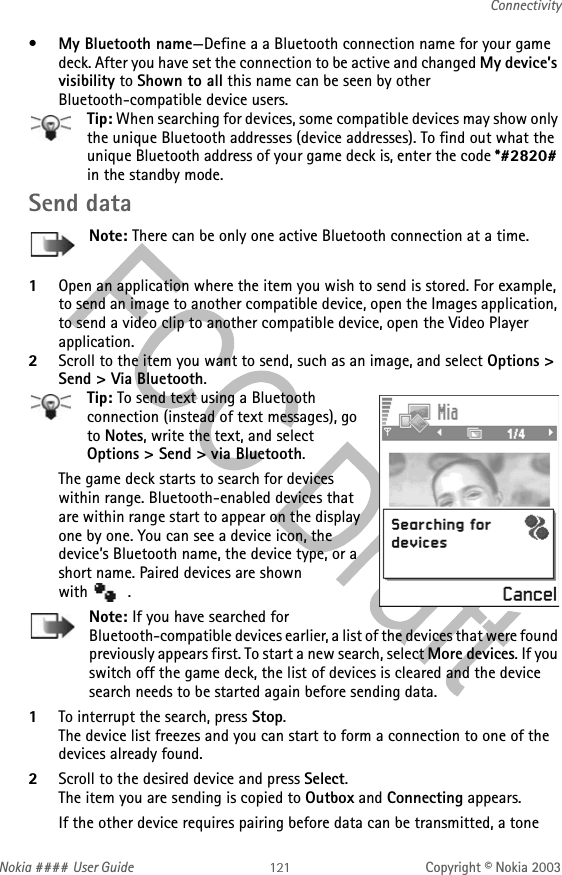 Nokia #### User Guide Copyright © Nokia 2003Connectivity•My Bluetooth name—Define a a Bluetooth connection name for your game deck. After you have set the connection to be active and changed My device’s visibility to Shown to all this name can be seen by other Bluetooth-compatible device users.Tip: When searching for devices, some compatible devices may show only the unique Bluetooth addresses (device addresses). To find out what the unique Bluetooth address of your game deck is, enter the code *#2820# in the standby mode.Send dataNote: There can be only one active Bluetooth connection at a time.1Open an application where the item you wish to send is stored. For example, to send an image to another compatible device, open the Images application, to send a video clip to another compatible device, open the Video Player application.2Scroll to the item you want to send, such as an image, and select Options &gt; Send &gt; Via Bluetooth.Tip: To send text using a Bluetooth connection (instead of text messages), go to Notes, write the text, and select Options &gt; Send &gt; via Bluetooth.The game deck starts to search for devices within range. Bluetooth-enabled devices that are within range start to appear on the display one by one. You can see a device icon, the device’s Bluetooth name, the device type, or a short name. Paired devices are shown  with  .Note: If you have searched for Bluetooth-compatible devices earlier, a list of the devices that were found previously appears first. To start a new search, select More devices. If you switch off the game deck, the list of devices is cleared and the device search needs to be started again before sending data.1To interrupt the search, press Stop. The device list freezes and you can start to form a connection to one of the devices already found.2Scroll to the desired device and press Select.The item you are sending is copied to Outbox and Connecting appears.If the other device requires pairing before data can be transmitted, a tone 