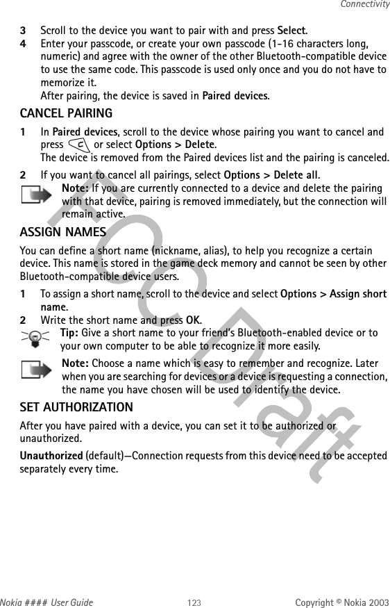 Nokia #### User Guide Copyright © Nokia 2003Connectivity3Scroll to the device you want to pair with and press Select. 4Enter your passcode, or create your own passcode (1-16 characters long, numeric) and agree with the owner of the other Bluetooth-compatible device to use the same code. This passcode is used only once and you do not have to memorize it.After pairing, the device is saved in Paired devices.CANCEL PAIRING1In Paired devices, scroll to the device whose pairing you want to cancel and press   or select Options &gt; Delete. The device is removed from the Paired devices list and the pairing is canceled.2If you want to cancel all pairings, select Options &gt; Delete all.Note: If you are currently connected to a device and delete the pairing with that device, pairing is removed immediately, but the connection will remain active.ASSIGN NAMESYou can define a short name (nickname, alias), to help you recognize a certain device. This name is stored in the game deck memory and cannot be seen by other Bluetooth-compatible device users.1To assign a short name, scroll to the device and select Options &gt; Assign short name. 2Write the short name and press OK.Tip: Give a short name to your friend’s Bluetooth-enabled device or to your own computer to be able to recognize it more easily.Note: Choose a name which is easy to remember and recognize. Later when you are searching for devices or a device is requesting a connection, the name you have chosen will be used to identify the device.SET AUTHORIZATIONAfter you have paired with a device, you can set it to be authorized or unauthorized.Unauthorized (default)—Connection requests from this device need to be accepted separately every time.