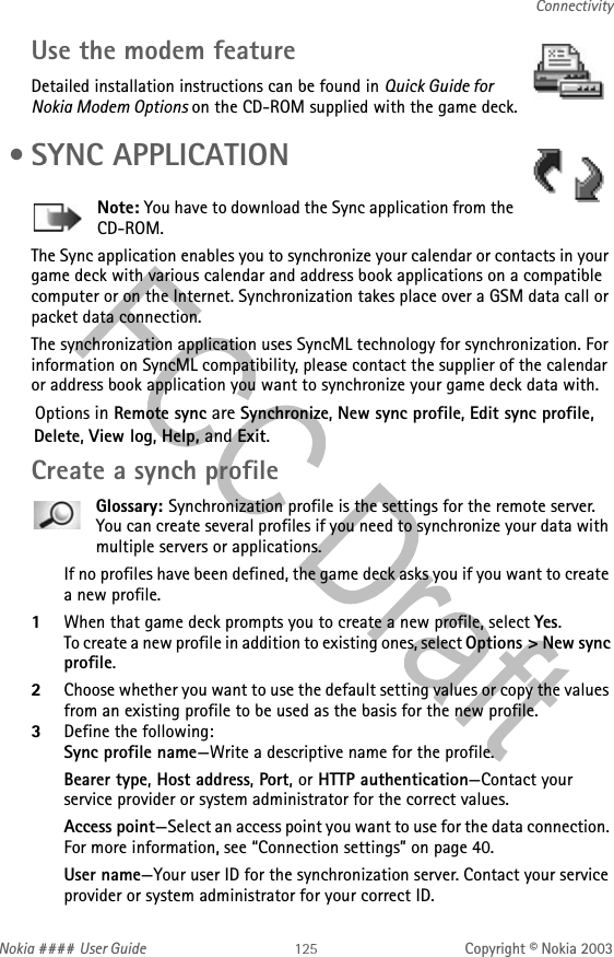 Nokia #### User Guide Copyright © Nokia 2003ConnectivityUse the modem featureDetailed installation instructions can be found in Quick Guide for Nokia Modem Options on the CD-ROM supplied with the game deck. • SYNC APPLICATIONNote: You have to download the Sync application from the CD-ROM.The Sync application enables you to synchronize your calendar or contacts in your game deck with various calendar and address book applications on a compatible computer or on the Internet. Synchronization takes place over a GSM data call or packet data connection.The synchronization application uses SyncML technology for synchronization. For information on SyncML compatibility, please contact the supplier of the calendar or address book application you want to synchronize your game deck data with.Options in Remote sync are Synchronize, New sync profile, Edit sync profile, Delete, View log, Help, and Exit.Create a synch profileGlossary: Synchronization profile is the settings for the remote server. You can create several profiles if you need to synchronize your data with multiple servers or applications.If no profiles have been defined, the game deck asks you if you want to create a new profile. 1When that game deck prompts you to create a new profile, select Yes. To create a new profile in addition to existing ones, select Options &gt; New sync profile. 2Choose whether you want to use the default setting values or copy the values from an existing profile to be used as the basis for the new profile.3Define the following:Sync profile name—Write a descriptive name for the profile.Bearer type, Host address, Port, or HTTP authentication—Contact your service provider or system administrator for the correct values.Access point—Select an access point you want to use for the data connection. For more information, see “Connection settings” on page 40.User name—Your user ID for the synchronization server. Contact your service provider or system administrator for your correct ID.
