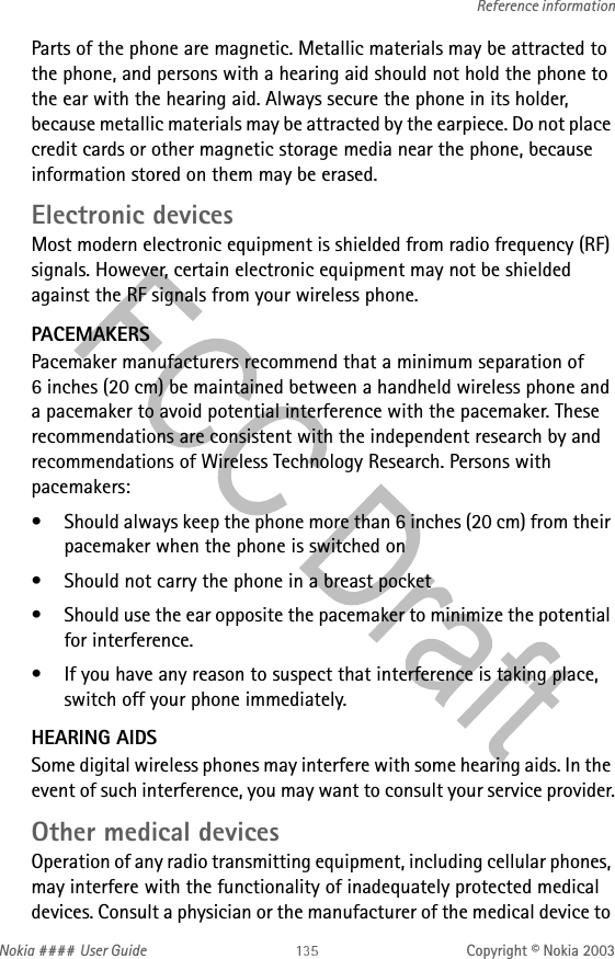 Nokia #### User Guide Copyright © Nokia 2003Reference informationParts of the phone are magnetic. Metallic materials may be attracted to the phone, and persons with a hearing aid should not hold the phone to the ear with the hearing aid. Always secure the phone in its holder, because metallic materials may be attracted by the earpiece. Do not place credit cards or other magnetic storage media near the phone, because information stored on them may be erased.Electronic devicesMost modern electronic equipment is shielded from radio frequency (RF) signals. However, certain electronic equipment may not be shielded against the RF signals from your wireless phone.PACEMAKERSPacemaker manufacturers recommend that a minimum separation of 6 inches (20 cm) be maintained between a handheld wireless phone and a pacemaker to avoid potential interference with the pacemaker. These recommendations are consistent with the independent research by and recommendations of Wireless Technology Research. Persons with pacemakers:• Should always keep the phone more than 6 inches (20 cm) from their pacemaker when the phone is switched on• Should not carry the phone in a breast pocket• Should use the ear opposite the pacemaker to minimize the potential for interference.• If you have any reason to suspect that interference is taking place, switch off your phone immediately.HEARING AIDSSome digital wireless phones may interfere with some hearing aids. In the event of such interference, you may want to consult your service provider.Other medical devicesOperation of any radio transmitting equipment, including cellular phones, may interfere with the functionality of inadequately protected medical devices. Consult a physician or the manufacturer of the medical device to 