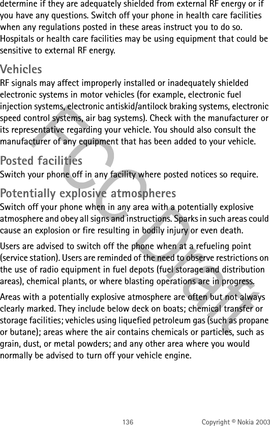136 Copyright © Nokia 2003determine if they are adequately shielded from external RF energy or if you have any questions. Switch off your phone in health care facilities when any regulations posted in these areas instruct you to do so. Hospitals or health care facilities may be using equipment that could be sensitive to external RF energy.VehiclesRF signals may affect improperly installed or inadequately shielded electronic systems in motor vehicles (for example, electronic fuel injection systems, electronic antiskid/antilock braking systems, electronic speed control systems, air bag systems). Check with the manufacturer or its representative regarding your vehicle. You should also consult the manufacturer of any equipment that has been added to your vehicle.Posted facilitiesSwitch your phone off in any facility where posted notices so require.Potentially explosive atmospheresSwitch off your phone when in any area with a potentially explosive atmosphere and obey all signs and instructions. Sparks in such areas could cause an explosion or fire resulting in bodily injury or even death.Users are advised to switch off the phone when at a refueling point (service station). Users are reminded of the need to observe restrictions on the use of radio equipment in fuel depots (fuel storage and distribution areas), chemical plants, or where blasting operations are in progress.Areas with a potentially explosive atmosphere are often but not always clearly marked. They include below deck on boats; chemical transfer or storage facilities; vehicles using liquefied petroleum gas (such as propane or butane); areas where the air contains chemicals or particles, such as grain, dust, or metal powders; and any other area where you would normally be advised to turn off your vehicle engine.