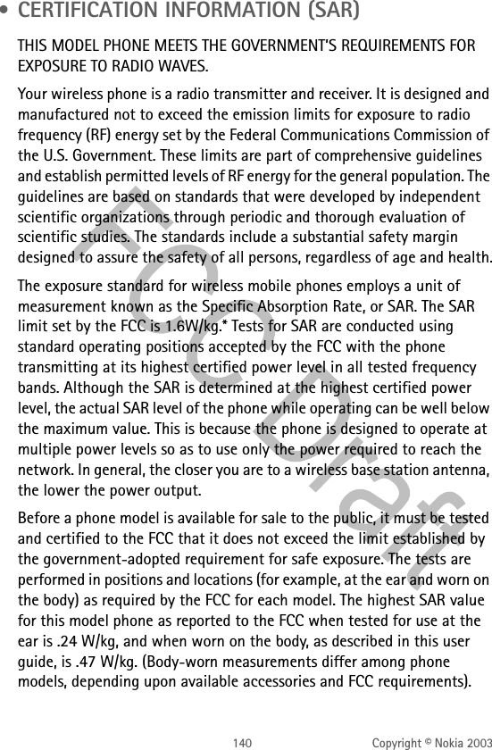 140 Copyright © Nokia 2003 • CERTIFICATION INFORMATION (SAR)THIS MODEL PHONE MEETS THE GOVERNMENT’S REQUIREMENTS FOR EXPOSURE TO RADIO WAVES.Your wireless phone is a radio transmitter and receiver. It is designed and manufactured not to exceed the emission limits for exposure to radio frequency (RF) energy set by the Federal Communications Commission of the U.S. Government. These limits are part of comprehensive guidelines and establish permitted levels of RF energy for the general population. The guidelines are based on standards that were developed by independent scientific organizations through periodic and thorough evaluation of scientific studies. The standards include a substantial safety margin designed to assure the safety of all persons, regardless of age and health.The exposure standard for wireless mobile phones employs a unit of measurement known as the Specific Absorption Rate, or SAR. The SAR limit set by the FCC is 1.6W/kg.* Tests for SAR are conducted using standard operating positions accepted by the FCC with the phone transmitting at its highest certified power level in all tested frequency bands. Although the SAR is determined at the highest certified power level, the actual SAR level of the phone while operating can be well below the maximum value. This is because the phone is designed to operate at multiple power levels so as to use only the power required to reach the network. In general, the closer you are to a wireless base station antenna, the lower the power output. Before a phone model is available for sale to the public, it must be tested and certified to the FCC that it does not exceed the limit established by the government-adopted requirement for safe exposure. The tests are performed in positions and locations (for example, at the ear and worn on the body) as required by the FCC for each model. The highest SAR value for this model phone as reported to the FCC when tested for use at the ear is .24 W/kg, and when worn on the body, as described in this user guide, is .47 W/kg. (Body-worn measurements differ among phone models, depending upon available accessories and FCC requirements). 