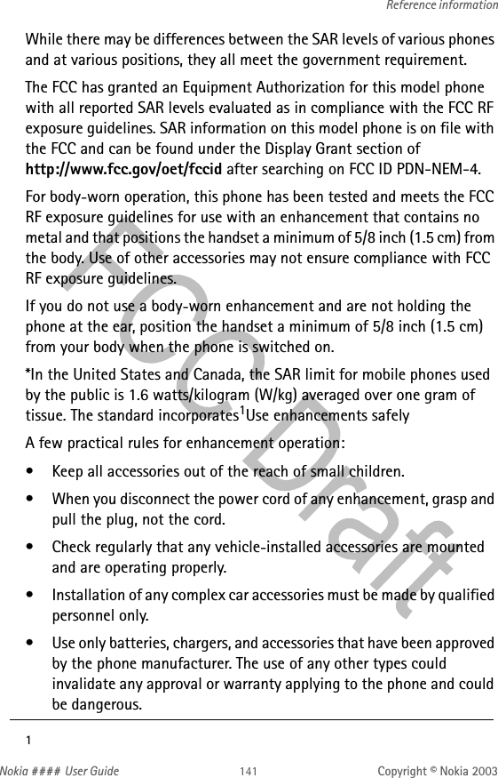 Nokia #### User Guide Copyright © Nokia 2003Reference informationWhile there may be differences between the SAR levels of various phones and at various positions, they all meet the government requirement. The FCC has granted an Equipment Authorization for this model phone with all reported SAR levels evaluated as in compliance with the FCC RF exposure guidelines. SAR information on this model phone is on file with the FCC and can be found under the Display Grant section of  http://www.fcc.gov/oet/fccid after searching on FCC ID PDN-NEM-4.For body-worn operation, this phone has been tested and meets the FCC RF exposure guidelines for use with an enhancement that contains no metal and that positions the handset a minimum of 5/8 inch (1.5 cm) from the body. Use of other accessories may not ensure compliance with FCC RF exposure guidelines.If you do not use a body-worn enhancement and are not holding the phone at the ear, position the handset a minimum of 5/8 inch (1.5 cm) from your body when the phone is switched on.*In the United States and Canada, the SAR limit for mobile phones used by the public is 1.6 watts/kilogram (W/kg) averaged over one gram of tissue. The standard incorporates1Use enhancements safelyA few practical rules for enhancement operation:• Keep all accessories out of the reach of small children.• When you disconnect the power cord of any enhancement, grasp and pull the plug, not the cord.• Check regularly that any vehicle-installed accessories are mounted and are operating properly.• Installation of any complex car accessories must be made by qualified personnel only.• Use only batteries, chargers, and accessories that have been approved by the phone manufacturer. The use of any other types could invalidate any approval or warranty applying to the phone and could be dangerous.1