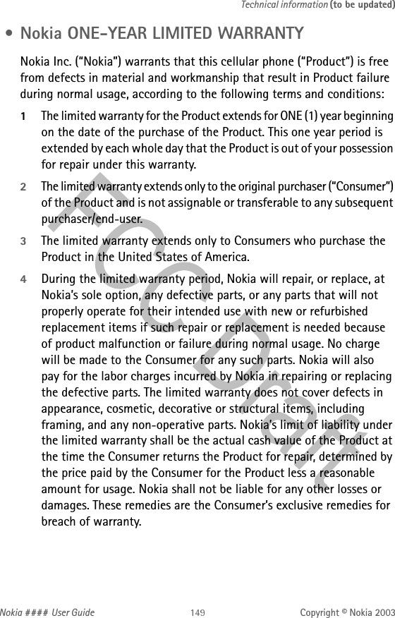 Nokia #### User Guide Copyright © Nokia 2003Technical information (to be updated) • Nokia ONE-YEAR LIMITED WARRANTY  Nokia Inc. (“Nokia”) warrants that this cellular phone (“Product”) is free from defects in material and workmanship that result in Product failure during normal usage, according to the following terms and conditions:1The limited warranty for the Product extends for ONE (1) year beginning on the date of the purchase of the Product. This one year period is extended by each whole day that the Product is out of your possession for repair under this warranty.2The limited warranty extends only to the original purchaser (“Consumer”) of the Product and is not assignable or transferable to any subsequent purchaser/end-user.3The limited warranty extends only to Consumers who purchase the Product in the United States of America.4During the limited warranty period, Nokia will repair, or replace, at Nokia’s sole option, any defective parts, or any parts that will not properly operate for their intended use with new or refurbished replacement items if such repair or replacement is needed because  of product malfunction or failure during normal usage. No charge  will be made to the Consumer for any such parts. Nokia will also  pay for the labor charges incurred by Nokia in repairing or replacing the defective parts. The limited warranty does not cover defects in appearance, cosmetic, decorative or structural items, including framing, and any non-operative parts. Nokia’s limit of liability under the limited warranty shall be the actual cash value of the Product at the time the Consumer returns the Product for repair, determined by the price paid by the Consumer for the Product less a reasonable amount for usage. Nokia shall not be liable for any other losses or damages. These remedies are the Consumer’s exclusive remedies for breach of warranty.