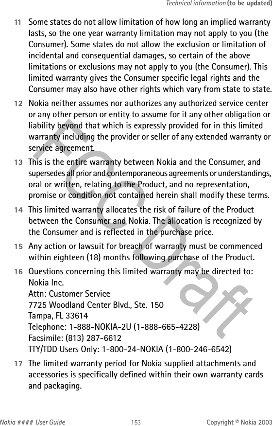 Nokia #### User Guide Copyright © Nokia 2003Technical information (to be updated)11 Some states do not allow limitation of how long an implied warranty lasts, so the one year warranty limitation may not apply to you (the Consumer). Some states do not allow the exclusion or limitation of incidental and consequential damages, so certain of the above limitations or exclusions may not apply to you (the Consumer). This limited warranty gives the Consumer specific legal rights and the Consumer may also have other rights which vary from state to state.12 Nokia neither assumes nor authorizes any authorized service center or any other person or entity to assume for it any other obligation or liability beyond that which is expressly provided for in this limited warranty including the provider or seller of any extended warranty or service agreement.13 This is the entire warranty between Nokia and the Consumer, and supersedes all prior and contemporaneous agreements or understandings, oral or written, relating to the Product, and no representation, promise or condition not contained herein shall modify these terms.14 This limited warranty allocates the risk of failure of the Product between the Consumer and Nokia. The allocation is recognized by  the Consumer and is reflected in the purchase price.15 Any action or lawsuit for breach of warranty must be commenced within eighteen (18) months following purchase of the Product.16 Questions concerning this limited warranty may be directed to:  Nokia Inc.  Attn: Customer Service 7725 Woodland Center Blvd., Ste. 150 Tampa, FL 33614 Telephone: 1-888-NOKIA-2U (1-888-665-4228) Facsimile: (813) 287-6612 TTY/TDD Users Only: 1-800-24-NOKIA (1-800-246-6542)17 The limited warranty period for Nokia supplied attachments and accessories is specifically defined within their own warranty cards and packaging. 