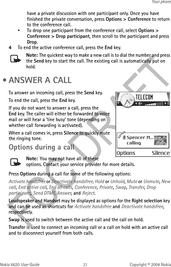 Nokia 6620 User Guide Copyright © 2004 NokiaYour phonehave a private discussion with one participant only. Once you have finished the private conversation, press Options &gt; Conference to return to the conference call.•To drop one participant from the conference call, select Options &gt; Conference &gt; Drop participant, then scroll to the participant and press Drop.4To end the active conference call, press the End key.Note: The quickest way to make a new call is to dial the number and press the Send key to start the call. The existing call is automatically put on hold. •ANSWER A CALLTo answer an incoming call, press the Send key.To end the call, press the End key.If you do not want to answer a call, press the End key. The caller will either be forwarded to voice mail or will hear a ‘line busy’ tone (depending on whether call forwarding is activated).When a call comes in, press Silence to quickly mute the ringing tone.Options during a callNote: You may not have all of these options. Contact your service provider for more details.Press Options during a call for some of the following options:Activate handsfree or Deactivate handsfree, Hold or Unhold, Mute or Unmute, New call, End active call, End all calls, Conference, Private, Swap, Transfer, Drop participant, Send DTMF, Answer, and Reject.Loudspeaker and Handset may be displayed as options for the Right selection key and can be used as shortcuts for Activate handsfree and Deactivate handsfree, respectively.Swap is used to switch between the active call and the call on hold.Transfer is used to connect an incoming call or a call on hold with an active call and to disconnect yourself from both calls.