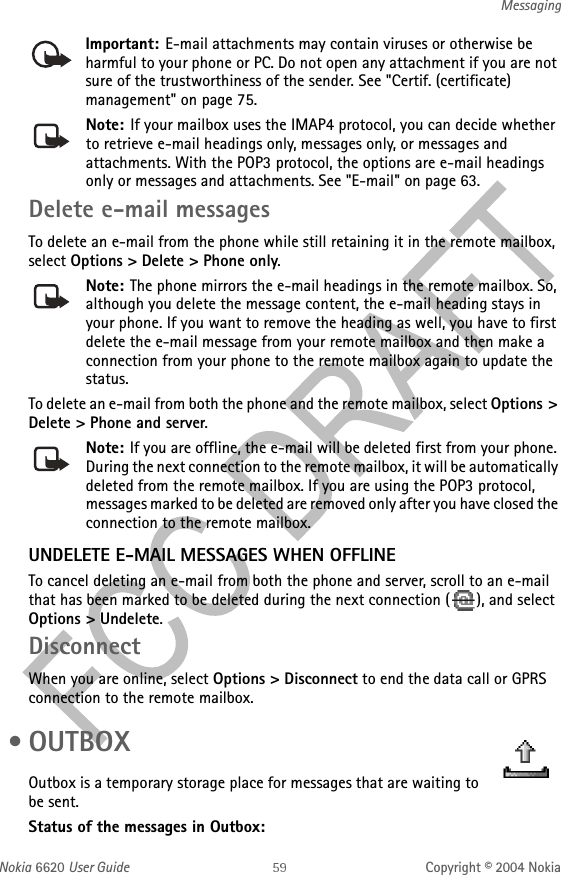 Nokia 6620 User Guide Copyright © 2004 NokiaMessagingImportant: E-mail attachments may contain viruses or otherwise be harmful to your phone or PC. Do not open any attachment if you are not sure of the trustworthiness of the sender. See &quot;Certif. (certificate) management&quot; on page 75. Note: If your mailbox uses the IMAP4 protocol, you can decide whether to retrieve e-mail headings only, messages only, or messages and attachments. With the POP3 protocol, the options are e-mail headings only or messages and attachments. See &quot;E-mail&quot; on page 63. Delete e-mail messagesTo delete an e-mail from the phone while still retaining it in the remote mailbox, select Options &gt; Delete &gt; Phone only.Note: The phone mirrors the e-mail headings in the remote mailbox. So, although you delete the message content, the e-mail heading stays in your phone. If you want to remove the heading as well, you have to first delete the e-mail message from your remote mailbox and then make a connection from your phone to the remote mailbox again to update the status.To delete an e-mail from both the phone and the remote mailbox, select Options &gt; Delete &gt; Phone and server.Note: If you are offline, the e-mail will be deleted first from your phone. During the next connection to the remote mailbox, it will be automatically deleted from the remote mailbox. If you are using the POP3 protocol, messages marked to be deleted are removed only after you have closed the connection to the remote mailbox.UNDELETE E-MAIL MESSAGES WHEN OFFLINETo cancel deleting an e-mail from both the phone and server, scroll to an e-mail that has been marked to be deleted during the next connection ( ), and select Options &gt; Undelete.DisconnectWhen you are online, select Options &gt; Disconnect to end the data call or GPRS connection to the remote mailbox. •OUTBOXOutbox is a temporary storage place for messages that are waiting to be sent.Status of the messages in Outbox: