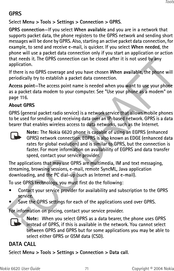 Nokia 6620 User Guide Copyright © 2004 NokiaToolsGPRSSelect Menu &gt; Tools &gt; Settings &gt; Connection &gt; GPRS.GPRS connection—If you select When available and you are in a network that supports packet data, the phone registers to the GPRS network and sending short messages will be done by GPRS. Also, starting an active packet data connection, for example, to send and receive e-mail, is quicker. If you select When needed, the phone will use a packet data connection only if you start an application or action that needs it. The GPRS connection can be closed after it is not used by any application. If there is no GPRS coverage and you have chosen When available, the phone will periodically try to establish a packet data connection.Access point—The access point name is needed when you want to use your phone as a packet data modem to your computer. See &quot;Use your phone as a modem&quot; on page 116. About GPRSGPRS (general packet radio service) is a network service that allows mobile phones to be used for sending and receiving data over an IP-based network. GPRS is a data bearer that enables wireless access to data networks, such as the Internet.Note: The Nokia 6620 phone is capable of using an EGPRS (enhanced GPRS) network connection. EGPRS is also known as EDGE (enhanced data rates for global evolution) and is similar to GPRS, but the connection is faster. For more information on availability of EGPRS and data transfer speed, contact your service provider.The applications that may use GPRS are multimedia, IM and text messaging, streaming, browsing sessions, e-mail, remote SyncML, Java application downloading, and the PC dial-up (such as Internet and e-mail).To use GPRS technology, you must first do the following:• Contact your service provider for availability and subscription to the GPRS service.• Save the GPRS settings for each of the applications used over GPRS.For information on pricing, contact your service provider.Note:  When you select GPRS as a data bearer, the phone uses GPRS instead of GPRS, if this is available in the network. You cannot select between GPRS and GPRS but for some applications you may be able to select either GPRS or GSM data (CSD).DATA CALLSelect Menu &gt; Tools &gt; Settings &gt; Connection &gt; Data call.