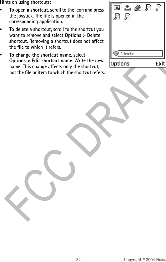 82 Copyright © 2004 NokiaHints on using shortcuts:•To open a shortcut, scroll to the icon and press the joystick. The file is opened in the corresponding application.•To delete a shortcut, scroll to the shortcut you want to remove and select Options &gt; Delete shortcut. Removing a shortcut does not affect the file to which it refers.•To change the shortcut name, select Options &gt; Edit shortcut name. Write the new name. This change affects only the shortcut, not the file or item to which the shortcut refers.