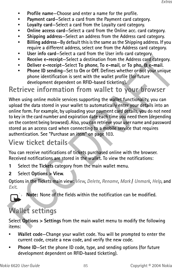 Nokia 6620 User Guide Copyright © 2004 NokiaExtras•Profile name—Choose and enter a name for the profile.•Payment card—Select a card from the Payment card category.•Loyalty card—Select a card from the Loyalty card category.•Online access card—Select a card from the Online acc. card category.•Shipping address—Select an address from the Address card category.•Billing address—By default this is the same as the Shipping address. If you require a different address, select one from the Address card category.•User info card—Select a card from the User info card category.•Receive e-receipt—Select a destination from the Address card category.•Deliver e-receipt—Select To phone, To e-mail, or To pho. &amp; e-mail.•Phone ID sending—Set to On or Off. Defines whether or not your unique phone identification is sent with the wallet profile (for future development dependent on RFID-based ticketing).Retrieve information from wallet to your browserWhen using online mobile services supporting the wallet functionality, you can upload the data stored in your wallet to automatically enter your details into an online form. For example, by uploading your payment card details, you do not need to key in the card number and expiration date each time you need them (depending on the content being browsed). Also, you can retrieve your user name and password stored as an access card when connecting to a mobile service that requires authentication. See &quot;Purchase an item&quot; on page 103. View ticket detailsYou can receive notifications of tickets purchased online with the browser. Received notifications are stored in the wallet. To view the notifications:1Select the Tickets category from the main wallet menu.2Select Options &gt; View.Options in the Tickets main view: View, Delete, Rename, Mark / Unmark, Help, and Exit.Note: None of the fields within the notification can be modified.Wallet settingsSelect Options &gt; Settings from the main wallet menu to modify the following items: •Wallet code—Change your wallet code. You will be prompted to enter the current code, create a new code, and verify the new code.•Phone ID—Set the phone ID code, type, and sending options (for future development dependent on RFID-based ticketing). 