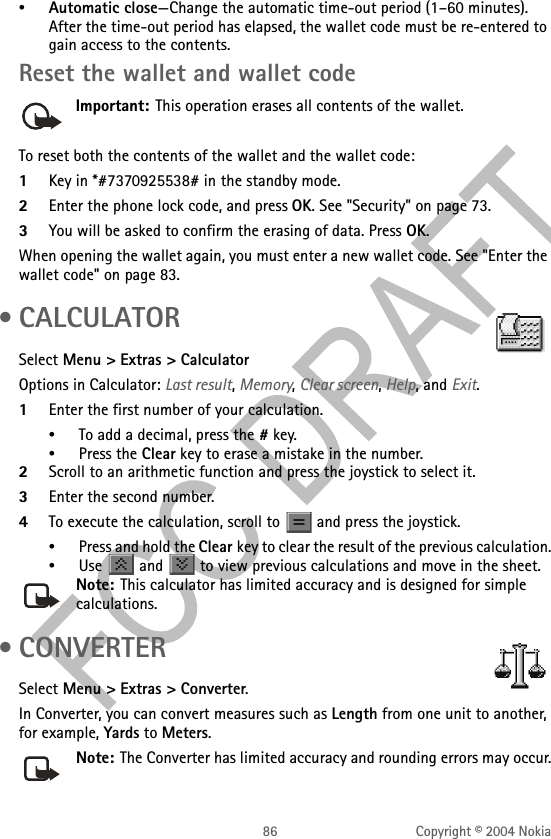 86 Copyright © 2004 Nokia•Automatic close—Change the automatic time-out period (1–60 minutes). After the time-out period has elapsed, the wallet code must be re-entered to gain access to the contents.Reset the wallet and wallet codeImportant: This operation erases all contents of the wallet. To reset both the contents of the wallet and the wallet code:1Key in *#7370925538# in the standby mode.2Enter the phone lock code, and press OK. See &quot;Security&quot; on page 73. 3You will be asked to confirm the erasing of data. Press OK.When opening the wallet again, you must enter a new wallet code. See &quot;Enter the wallet code&quot; on page 83.  • CALCULATORSelect Menu &gt; Extras &gt; CalculatorOptions in Calculator: Last result, Memory, Clear screen, Help, and Exit.1Enter the first number of your calculation. •To add a decimal, press the # key.•Press the Clear key to erase a mistake in the number.2Scroll to an arithmetic function and press the joystick to select it. 3Enter the second number.4To execute the calculation, scroll to   and press the joystick.•Press and hold the Clear key to clear the result of the previous calculation.•Use   and   to view previous calculations and move in the sheet.Note: This calculator has limited accuracy and is designed for simple calculations. •CONVERTERSelect Menu &gt; Extras &gt; Converter.In Converter, you can convert measures such as Length from one unit to another, for example, Yards to Meters.Note: The Converter has limited accuracy and rounding errors may occur.