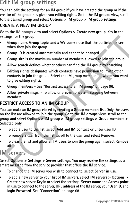 96 Copyright © 2004 NokiaEdit IM group settingsYou can edit the settings for an IM group if you have created the group or if the creator of the group has given you editing rights. Go to the IM groups view, scroll to the desired group and select Options &gt; IM group &gt; IM group settings. CREATE A NEW IM GROUPGo to the IM groups view and select Options &gt; Create new group. Key in the settings for the group:•Group name, Group topic, and a Welcome note that the participants see when they join the group.•Group ID is created automatically and cannot be changed.•Group size is the maximum number of members allowed to join the group.•Allow search defines whether others can find the IM group by searching.•Editing rights designates which contacts have permission to invite other contacts to join the group. Select the IM group members to whom you want to give editing rights.•Group members - See &quot;Restrict access to an IM group&quot; on page 96. •Allow private msgs. - To allow or prevent private messaging between members.RESTRICT ACCESS TO AN IM GROUPYou can make an IM group closed by creating a Group members list. Only the users on the list are allowed to join the group. Go to the IM groups view, scroll to the group and select Options &gt; IM group &gt; IM group settings &gt; Group members &gt; Selected only.•To add a user to the list, select Add and IM contact or Enter user ID.•To remove a user from the list, scroll to the user and select Remove.•To clear the list and allow all IM users to join the group again, select Remove all. IM serversSelect Options &gt; Settings &gt; Server settings. You may receive the settings as a smart message from the service provider that offers the IM service.•To change the IM server you wish to connect to, select Server in use.•To add a new server to your list of IM servers, select IM servers &gt; Options &gt; Create new server. Key in or select the settings: Server name and Access point in use to connect to the server, URL address of the IM server, your User ID, and login Password. See &quot;Connection&quot; on page 68. 