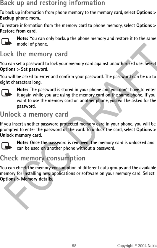 98 Copyright © 2004 NokiaBack up and restoring informationTo back up information from phone memory to the memory card, select Options &gt; Backup phone mem..To restore information from the memory card to phone memory, select Options &gt; Restore from card.Note: You can only backup the phone memory and restore it to the same model of phone.Lock the memory cardYou can set a password to lock your memory card against unauthorized use. Select Options &gt; Set password.You will be asked to enter and confirm your password. The password can be up to eight characters long.Note: The password is stored in your phone and you don’t have to enter it again while you are using the memory card on the same phone. If you want to use the memory card on another phone, you will be asked for the password.Unlock a memory cardIf you insert another password protected memory card in your phone, you will be prompted to enter the password of the card. To unlock the card, select Options &gt; Unlock memory card.Note: Once the password is removed, the memory card is unlocked and can be used on another phone without a password.Check memory consumptionYou can check the memory consumption of different data groups and the available memory for installing new applications or software on your memory card. Select Options &gt; Memory details.