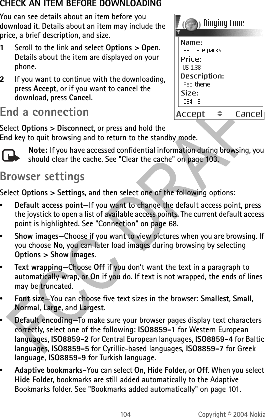 104 Copyright © 2004 NokiaCHECK AN ITEM BEFORE DOWNLOADINGYou can see details about an item before you download it. Details about an item may include the price, a brief description, and size. 1Scroll to the link and select Options &gt; Open. Details about the item are displayed on your phone.2If you want to continue with the downloading, press Accept, or if you want to cancel the download, press Cancel.End a connectionSelect Options &gt; Disconnect, or press and hold the End key to quit browsing and to return to the standby mode.Note: If you have accessed confidential information during browsing, you should clear the cache. See &quot;Clear the cache&quot; on page 103. Browser settingsSelect Options &gt; Settings, and then select one of the following options:•Default access point—If you want to change the default access point, press the joystick to open a list of available access points. The current default access point is highlighted. See &quot;Connection&quot; on page 68. •Show images—Choose if you want to view pictures when you are browsing. If you choose No, you can later load images during browsing by selecting Options &gt; Show images.•Text wrapping—Choose Off if you don’t want the text in a paragraph to automatically wrap, or On if you do. If text is not wrapped, the ends of lines may be truncated.•Font size—You can choose five text sizes in the browser: Smallest, Small, Normal, Large, and Largest.•Default encoding—To make sure your browser pages display text characters correctly, select one of the following: ISO8859-1 for Western European languages, ISO8859-2 for Central European languages, ISO8859-4 for Baltic languages, ISO8859-5 for Cyrillic-based languages, ISO8859-7 for Greek language, ISO8859-9 for Turkish language.•Adaptive bookmarks–You can select On, Hide Folder, or Off. When you select Hide Folder, bookmarks are still added automatically to the Adaptive Bookmarks folder. See &quot;Bookmarks added automatically&quot; on page 101. 