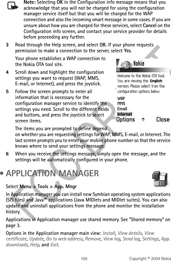 106 Copyright © 2004 NokiaNote: Selecting OK in the Configuration info message means that you acknowledge that you will not be charged for using the configuration manager service itself but that you will be charged for the WAP connection and also the incoming smart message in some cases. If you are unsure about how you are charged for these services, select Cancel on the Configuration info screen, and contact your service provider for details before proceeding any further.3Read through the Help screen, and select OK. If your phone requests permission to make a connection to the server, select Yes.Your phone establishes a WAP connection to the Nokia OTA tool site.4Scroll down and highlight the configuration settings you want to request (WAP, MMS, E-mail, or Internet), and press the joystick.5Follow the screen prompts to enter all information that is necessary for the configuration manager service to identify the settings you need. Scroll to the different fields and buttons, and press the joystick to select screen items. The items you are prompted to define depend on whether you are requesting settings for WAP, MMS, E-mail, or Internet. The last screen prompts you to enter your mobile phone number so that the service knows where to send your settings message.6When you receive the settings message, simply open the message, and the settings will be automatically configured in your phone. • APPLICATION MANAGERSelect Menu &gt; Tools &gt; App. MngrIn Application manager you can install new Symbian operating system applications (SIS files) and Java™ applications (Java MIDlets and MIDlet suites). You can also update and uninstall applications from the phone and monitor the installation history.Applications in Application manager use shared memory. See &quot;Shared memory&quot; on page 3. Options in the Application manager main view: Install, View details, View certificate, Update, Go to web address, Remove, View log, Send log, Settings, App. downloads, Help, and Exit.